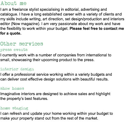 About me
I am a freelance stylist specialising in editorial, advertising and catalogue. I have a long established career with a variety of clients and my skills include writing, art direction, set design/production and interiors editor (Now magazine). I am very passionate about my work and have the flexibility to work within your budget. Please feel free to contact me for a quote. Other services
press events
I currently work with a number of companies from international to
small, showcasing their upcoming product to the press. interior design
I offer a professional service working within a variety budgets and
can deliver cost effective design solutions with beautiful results. show homes
Imaginative interiors are designed to achieve sales and highlight
the property’s best features. home staging
I can refresh and update your home working within your budget to
make your property stand out from the rest of the market.