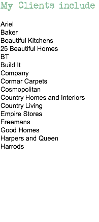 My Clients include Ariel
Baker
Beautiful Kitchens
25 Beautiful Homes
BT
Build It
Company
Cormar Carpets
Cosmopolitan
Country Homes and Interiors Country Living
Empire Stores
Freemans
Good Homes
Harpers and Queen
Harrods